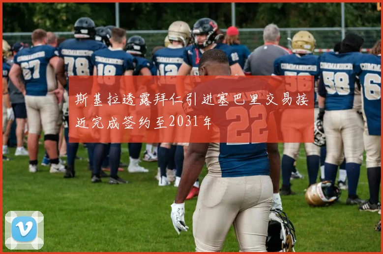 斯基拉透露拜仁引进塞巴里交易接近完成签约至2031年